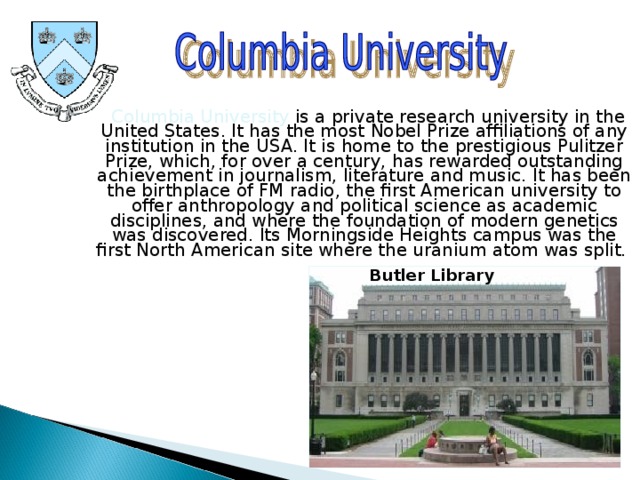  Columbia University is a private research university in the United States. It has the most Nobel Prize affiliations of any institution in the USA. It is home to the prestigious Pulitzer Prize, which, for over a century, has rewarded outstanding achievement in journalism, literature and music. It has been the birthplace of FM radio, the first American university to offer anthropology and political science as academic disciplines, and where the foundation of modern genetics was discovered. Its Morningside Heights campus was the first North American site where the uranium atom was split. Butler Library 