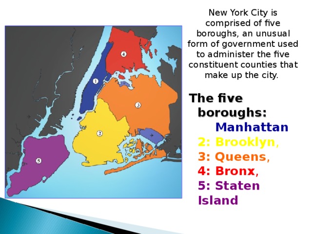 New York City is comprised of five boroughs, an unusual form of government used to administer the five constituent counties that make up the city. The five boroughs:  1:  Manhattan ,  2: Brooklyn ,  3: Queens ,  4: Bronx ,  5: Staten Island 