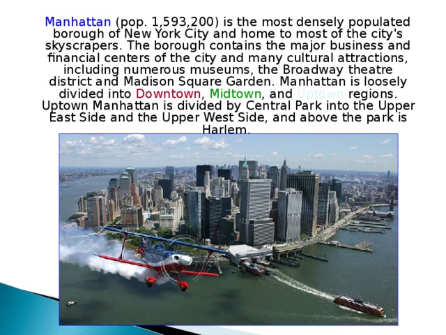  Manhattan (pop. 1,593,200) is the most densely populated borough of New York City and home to most of the city's skyscrapers . The borough contains the major business and financial centers of the city and many cultural attractions, including numerous museums, the Broadway theatre district and Madison Square Garden . Manhattan is loosely divided into Downtown , Midtown , and Uptown regions. Uptown Manhattan is divided by Central Park into the Upper East Side and the Upper West Side , and above the park is Harlem. 