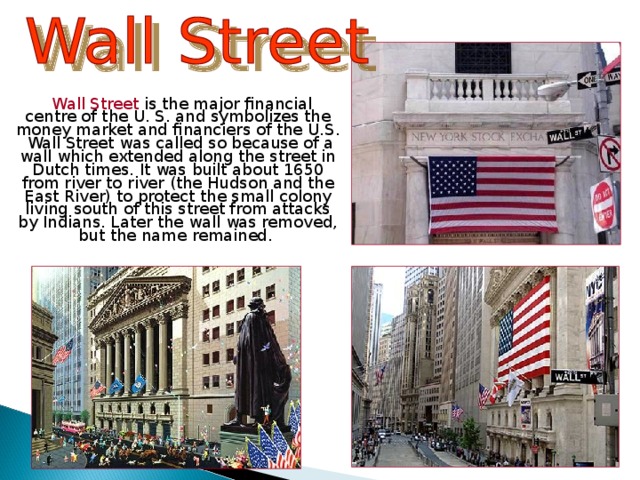  Wall Street is the major financial centre of the U. S. and symbolizes the money market and financiers of the U.S. Wall Street was called so because of a wall which extended along the street in Dutch times. It was built about 1650 from river to river (the Hudson and the East River) to protect the small colony living south of this street from attacks by Indians. Later the wall was removed, but the name remained.  