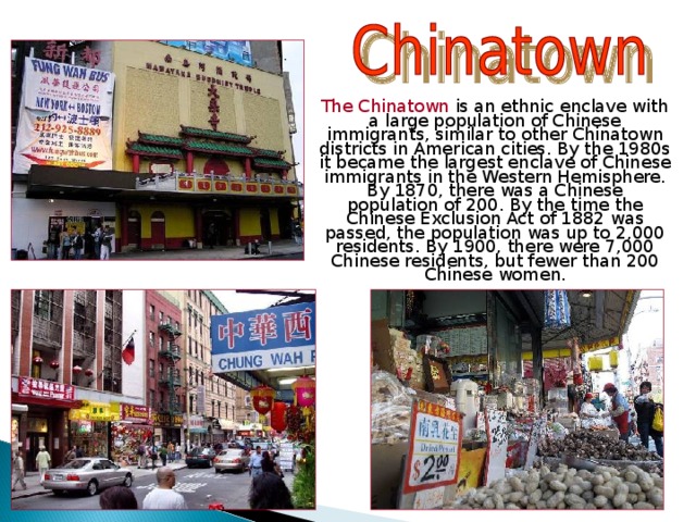  The Chinatown  is an ethnic enclave with a large population of Chinese immigrants, similar to other Chinatown districts in American cities. By the 1980s it became the largest enclave of Chinese immigrants in the Western Hemisphere. By 1870, there was a Chinese population of 200. By the time the Chinese Exclusion Act of 1882 was passed, the population was up to 2,000 residents. By 1900, there were 7,000 Chinese residents, but fewer than 200 Chinese women. 