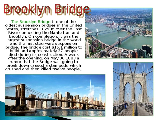  The Brooklyn Bridge is one of the oldest suspension bridges in the United States, stretches 1825 m over the East River connecting the Manhattan and Brooklyn. On completion, it was the largest suspension bridge in the world and the first steel-wire suspension bridge. The bridge cost $15.1 million to build and approximately 27 people died during its construction. A week after the opening, on May 30 1883 a rumor that the Bridge was going to break down caused a stampede which crushed and then killed twelve people . 