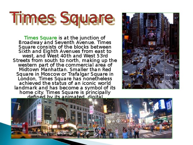  Times Square is at the junction of Broadway and Seventh Avenue. Times Square consists of the blocks between Sixth and Eighth Avenues from east to west, and West 40th and West 53rd Streets from south to north, making up the western part of the commercial area of Midtown Manhattan. Smaller than Red Square in Moscow or Trafalgar Square in London, Times Square has nonetheless achieved the status of an iconic world landmark and has become a symbol of its home city. Times Square is principally defined by its animated, digital advertisements. 