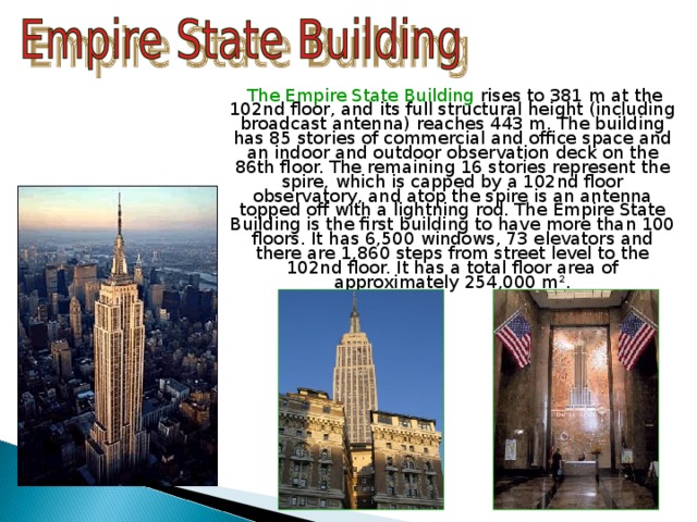  The Empire State Building rises to 381 m at the 102nd floor, and its full structural height (including broadcast antenna) reaches 443 m. The building has 85 stories of commercial and office space and an indoor and outdoor observation deck on the 86th floor. The remaining 16 stories represent the spire, which is capped by a 102nd floor observatory, and atop the spire is an antenna topped off with a lightning rod. The Empire State Building is the first building to have more than 100 floors. It has 6,500 windows, 73 elevators and there are 1,860 steps from street level to the 102nd floor. It has a total floor area of approximately 254,000 m². 