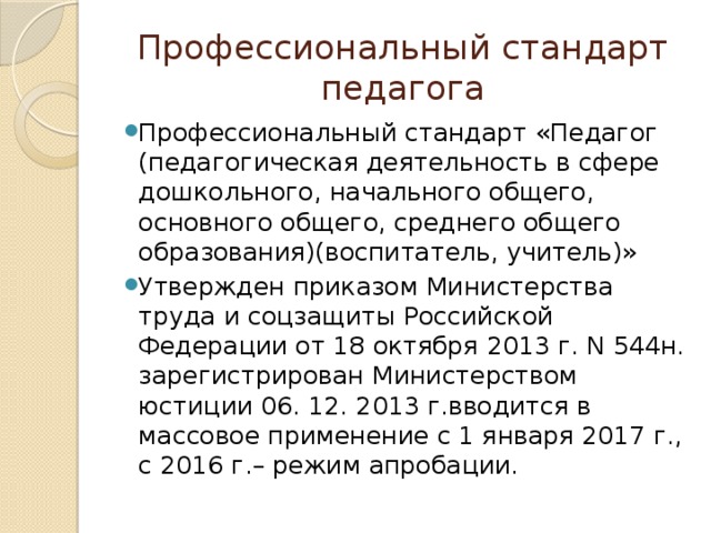 Профессиональный стандарт педагога Профессиональный стандарт «Педагог (педагогическая деятельность в сфере дошкольного, начального общего, основного общего, среднего общего образования)(воспитатель, учитель)» Утвержден приказом Министерства труда и соцзащиты Российской Федерации от 18 октября 2013 г. N 544н. зарегистрирован Министерством юстиции 06. 12. 2013 г.вводится в массовое применение с 1 января 2017 г., с 2016 г.– режим апробации. 
