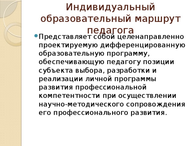 Индивидуальный образовательный маршрут педагога Представляет собой целенаправленно проектируемую дифференцированную образовательную программу, обеспечивающую педагогу позиции субъекта выбора, разработки и реализации личной программы развития профессиональной компетентности при осуществлении научно-методического сопровождения его профессионального развития. 