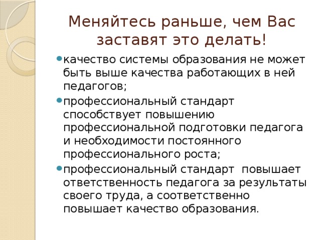 Меняйтесь раньше, чем Вас заставят это делать! качество системы образования не может быть выше качества работающих в ней педагогов; профессиональный стандарт способствует повышению профессиональной подготовки педагога и необходимости постоянного профессионального роста; профессиональный стандарт повышает ответственность педагога за результаты своего труда, а соответственно повышает качество образования. 