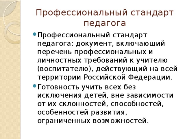 Профессиональный стандарт педагога Профессиональный стандарт педагога: документ, включающий перечень профессиональных и личностных требований к учителю (воспитателю), действующий на всей территории Российской Федерации. Готовность учить всех без исключения детей, вне зависимости от их склонностей, способностей, особенностей развития, ограниченных возможностей.  