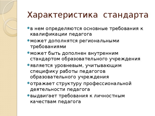 Характеристика стандарта в нем определяются основные требования к квалификации педагога может дополнятся региональными требованиями может быть дополнен внутренним стандартом образовательного учреждения является уровневым, учитывающим специфику работы педагогов образовательного учреждения отражает структуру профессиональной деятельности педагога выдвигает требования к личностным качествам педагога 