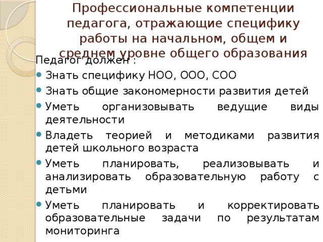 Профессиональные компетенции педагога, отражающие специфику работы на начальном, общем и среднем уровне общего образования Педагог должен : Знать специфику НОО, ООО, СОО Знать общие закономерности развития детей Уметь организовывать ведущие виды деятельности Владеть теорией и методиками развития детей школьного возраста Уметь планировать, реализовывать и анализировать образовательную работу с детьми Уметь планировать и корректировать образовательные задачи по результатам мониторинга Владеть методами и средствами психолого-педагогического просвещения родителей Владеть ИКТ- компетенциями 