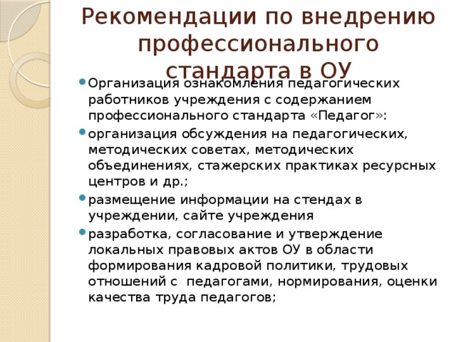 Рекомендации по внедрению профессионального стандарта в ОУ Организация ознакомления педагогических работников учреждения с содержанием профессионального стандарта «Педагог»: организация обсуждения на педагогических, методических советах, методических объединениях, стажерских практиках ресурсных центров и др.; размещение информации на стендах в учреждении, сайте учреждения разработка, согласование и утверждение локальных правовых актов ОУ в области формирования кадровой политики, трудовых отношений с педагогами, нормирования, оценки качества труда педагогов; 
