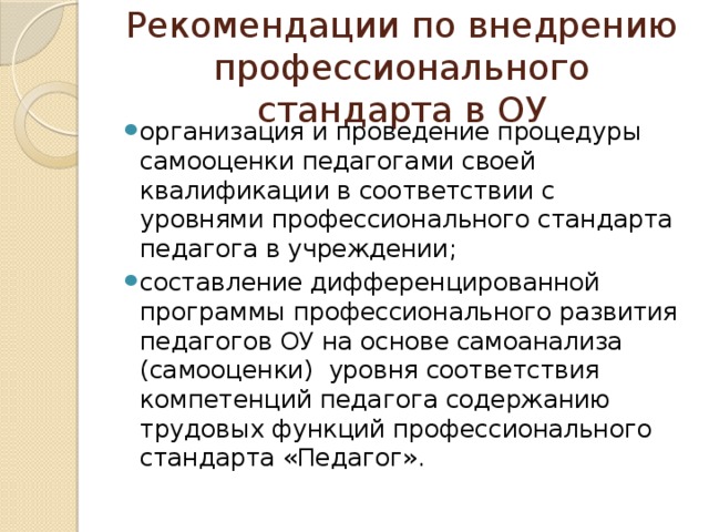 Рекомендации по внедрению профессионального стандарта в ОУ организация и проведение процедуры самооценки педагогами своей квалификации в соответствии с уровнями профессионального стандарта педагога в учреждении; составление дифференцированной программы профессионального развития педагогов ОУ на основе самоанализа (самооценки) уровня соответствия компетенций педагога содержанию трудовых функций профессионального стандарта «Педагог». 