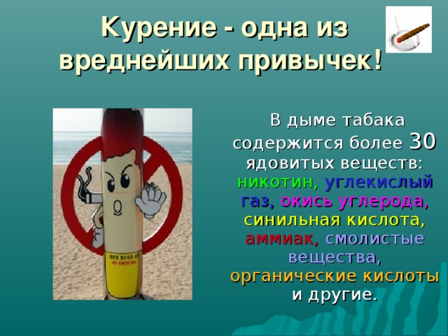 Курение - одна из вреднейших привычек!   В дыме табака содержится более 30 ядовитых веществ: никотин,  углекислый  газ,  окись углерода,  синильная кислота,  аммиак,  смолистые  вещества,  органические кислоты и другие.    