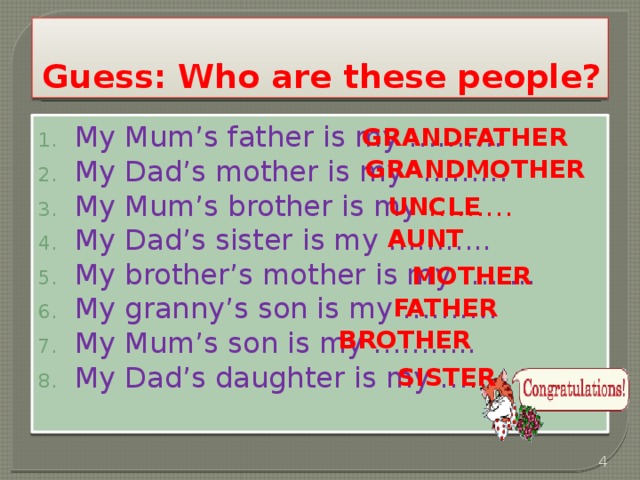 Guess: Who are these people? My Mum’s father is my ………. My Dad’s mother is my ……… My Mum’s brother is my ……… My Dad’s sister is my ……….. My brother’s mother is my …….. My granny’s son is my ………. My Mum’s son is my ……….. My Dad’s daughter is my … …. grandfather grandmother uncle aunt mother father brother sister  
