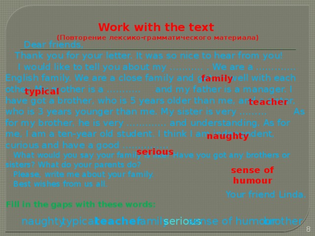 Work with the text  (Повторение лексико-грамматического материала)     Dear friends,  Thank you for your letter. It was so nice to hear from you!  I would like to tell you about my ……….. . We are a …………. English family. We are a close family and get on well with each other. My mother is a ……….. and my father is a manager. I have got a brother, who is 5 years older than me, and a sister, who is 3 years younger than me. My sister is very ……… As for my brother, he is very …………. and understanding. As for me, I am a ten-year old student. I think I am independent, curious and have a good ……………  What would you say your family is like? Have you got any brothers or sisters? What do your parents do?  Please, write me about your family.  Best wishes from us all. Your friend Linda.  Fill in the gaps with these words:   family typical teacher naughty serious sense of humour sense of humour brother serious family naughty  teacher typical  