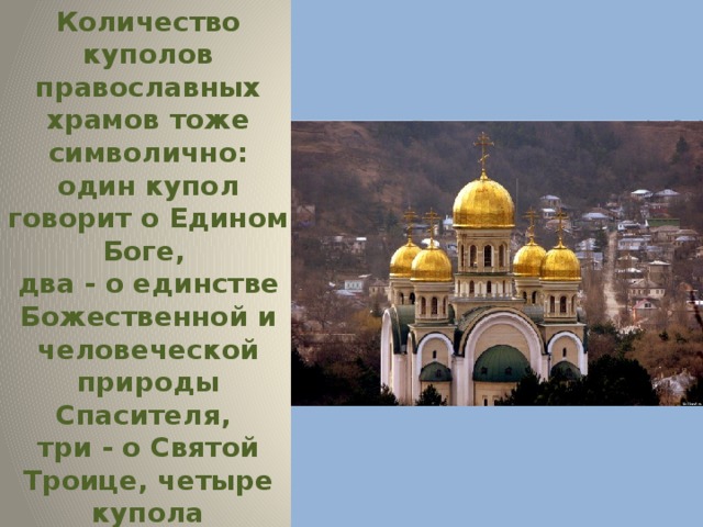 Количество куполов православных храмов тоже символично: один купол говорит о Едином Боге, два - о единстве Божественной и человеческой природы Спасителя, три - о Святой Троице, четыре купола символизируют четырёх евангелистов, пять - Спасителя и четырёх евангелистов и т. д. 