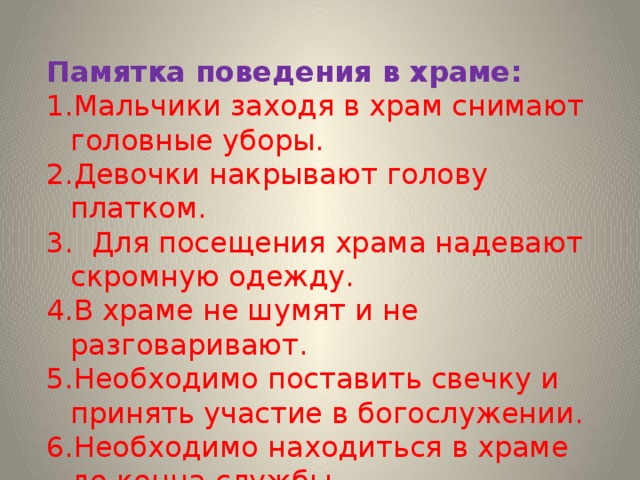 Памятка поведения в храме: Мальчики заходя в храм снимают головные уборы. Девочки накрывают голову платком.  Для посещения храма надевают скромную одежду. В храме не шумят и не разговаривают. Необходимо поставить свечку и принять участие в богослужении. Необходимо находиться в храме до конца службы. 