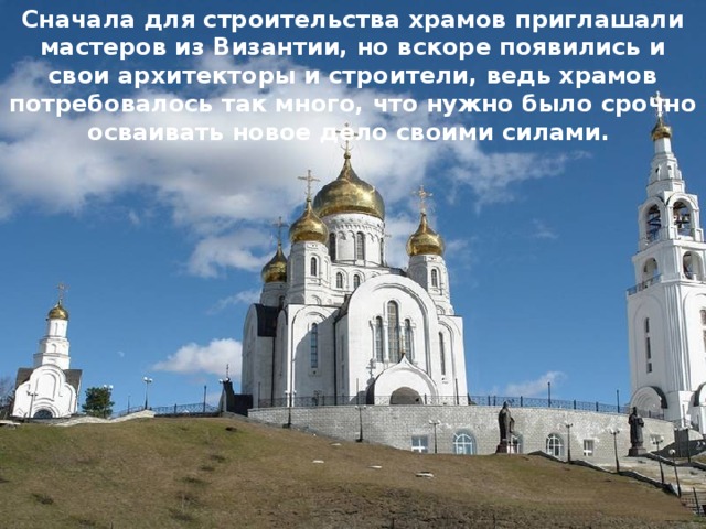 Сначала для строительства храмов приглашали мастеров из Византии, но вскоре появились и свои архитекторы и строители, ведь храмов потребовалось так много, что нужно было срочно осваивать новое дело своими силами. 