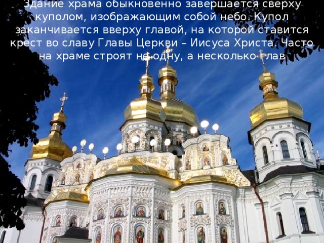 Здание храма обыкновенно завершается сверху куполом, изображающим собой небо. Купол заканчивается вверху главой, на которой ставится крест во славу Главы Церкви – Иисуса Христа. Часто на храме строят не одну, а несколько глав 