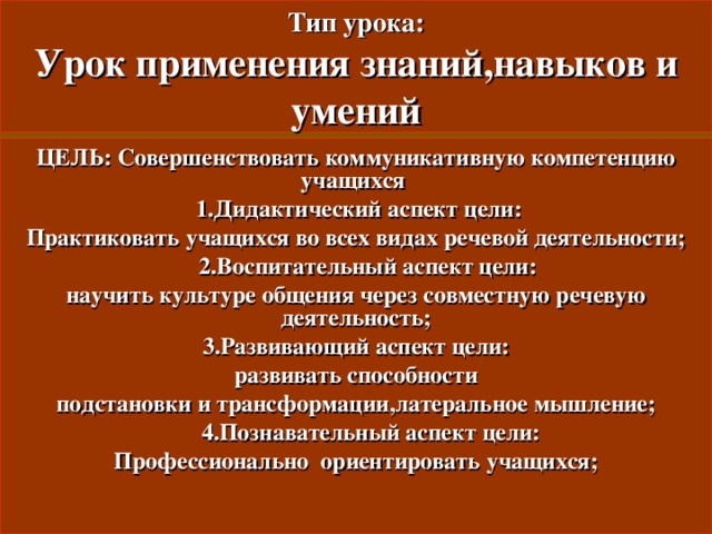 Тип урока:  Урок применения знаний , навыков и умений ЦЕЛЬ: Совершенствовать коммуникативную компетенцию учащихся  1. Дидактический аспект цели: Практиковать учащихся во всех видах речевой деятельности ;  2. Воспитательный аспект цели: научить культуре общения через совместную речевую деятельность ; 3. Развивающий аспект цели: развивать способности подстановки и трансформации , латеральное мышление ;  4. Познавательный аспект цели: Профессионально ориентировать учащихся ;  