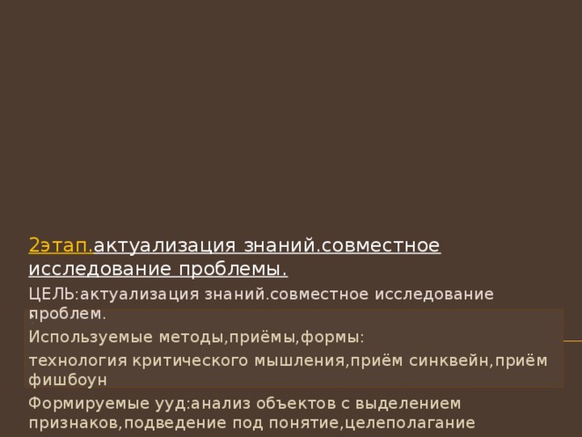 2этап. актуализация знаний.совместное исследование проблемы. ЦЕЛЬ:актуализация знаний.совместное исследование проблем. Используемые методы , приёмы , формы: технология критического мышления , приём синквейн , приём фишбоун Формируемые ууд:анализ объектов с выделением признаков , подведение под понятие , целеполагание Деятельность учителя.Предлагает создать синквейн и фишбоун по заданной теме Деятельность ученика.Выдвигает собственные идеи , систематизирует свои знания.Создаёт синквейн и фишбоун Результат взаимодействия. Личностные речевые продукты:синквейн и фишбоун 