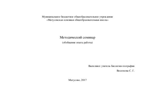 Муниципальное бюджетное общеобразовательное учреждение  «Матусовская основная общеобразовательная школа» Методический семинар (обобщение опыта работы) Выполнил: учитель биологии-географии Веселкова С. Г. Матусово, 2017 