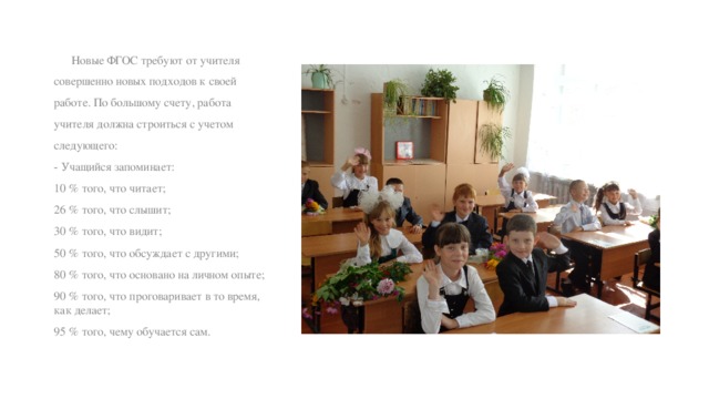  Новые ФГОС требуют от учителя совершенно новых подходов к своей работе. По большому счету, работа учителя должна строиться с учетом следующего: - Учащийся запоминает: 10 % того, что читает; 26 % того, что слышит; 30 % того, что видит; 50 % того, что обсуждает с другими; 80 % того, что основано на личном опыте; 90 % того, что проговаривает в то время, как делает; 95 % того, чему обучается сам. 