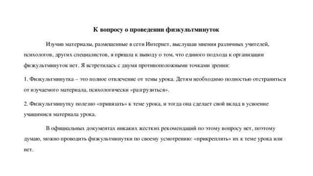 К вопросу о проведении физкультминуток  Изучив материалы, размещенные в сети Интернет, выслушав мнения различных учителей, психологов, других специалистов, я пришла к выводу о том, что единого подхода к организации физкультминуток нет. Я встретилась с двумя противоположными точками зрения: 1. Физкультминутка – это полное отвлечение от темы урока. Детям необходимо полностью отстраниться от изучаемого материала, психологически «разгрузиться». 2. Физкультминутку полезно «привязать» к теме урока, и тогда она сделает свой вклад в усвоение учащимися материала урока.  В официальных документах никаких жестких рекомендаций по этому вопросу нет, поэтому думаю, можно проводить физкультминутки по своему усмотрению: «прикреплять» их к теме урока или нет. 