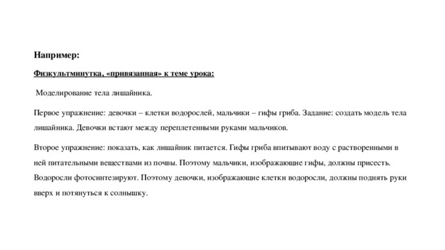 Например: Физкультминутка, «привязанная» к теме урока:  Моделирование тела лишайника. Первое упражнение: девочки – клетки водорослей, мальчики – гифы гриба. Задание: создать модель тела лишайника. Девочки встают между переплетенными руками мальчиков. Второе упражнение: показать, как лишайник питается. Гифы гриба впитывают воду с растворенными в ней питательными веществами из почвы. Поэтому мальчики, изображающие гифы, должны присесть. Водоросли фотосинтезируют. Поэтому девочки, изображающие клетки водоросли, должны поднять руки вверх и потянуться к солнышку. 