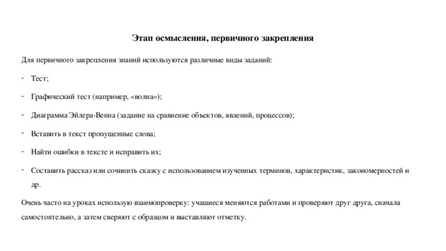 Этап осмысления, первичного закрепления Для первичного закрепления знаний используются различные виды заданий: Тест; Графический тест (например, «волна»); Диаграмма Эйлера-Венна (задание на сравнение объектов, явлений, процессов); Вставить в текст пропущенные слова; Найти ошибки в тексте и исправить их; Составить рассказ или сочинить сказку с использованием изученных терминов, характеристик, закономерностей и др. Очень часто на уроках использую взаимопроверку: учащиеся меняются работами и проверяют друг друга, сначала самостоятельно, а затем сверяют с образцом и выставляют отметку. 
