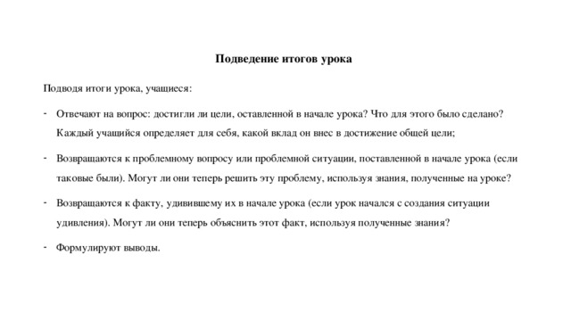 Подведение итогов урока Подводя итоги урока, учащиеся: Отвечают на вопрос: достигли ли цели, оставленной в начале урока? Что для этого было сделано? Каждый учащийся определяет для себя, какой вклад он внес в достижение общей цели; Возвращаются к проблемному вопросу или проблемной ситуации, поставленной в начале урока (если таковые были). Могут ли они теперь решить эту проблему, используя знания, полученные на уроке? Возвращаются к факту, удивившему их в начале урока (если урок начался с создания ситуации удивления). Могут ли они теперь объяснить этот факт, используя полученные знания? Формулируют выводы. 