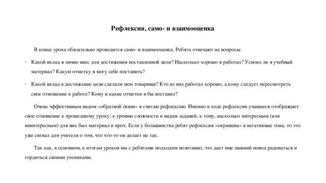 Рефлексия, само- и взаимооценка  В конце урока обязательно проводится само- и взаимооценка. Ребята отвечают на вопросы: Какой вклад я лично внес для достижения поставленной цели? Насколько хорошо я работал? Усвоил ли я учебный материал? Какую отметку я могу себе поставить? Какой вклад в достижение цели сделали мои товарищи? Кто из них работал хорошо, а кому следует пересмотреть свое отношение к работе? Кому и какие отметки я бы поставил?  Очень эффективным видом «обратной связи» я считаю рефлексию. Именно в ходе рефлексии учащиеся отображают свое отношение к прошедшему уроку, к уровню сложности и видам заданий, к тому, насколько интересным (или неинтересным) для них был материал и проч. Если у большинства ребят рефлексия «окрашена» в негативные тона, то это уже сигнал для учителя о том, что что-то он делает не так.  Так как, в основном, к итогам уроков мы с ребятами подходим позитивно, это дает мне лишний повод радоваться и гордиться своими учениками. 