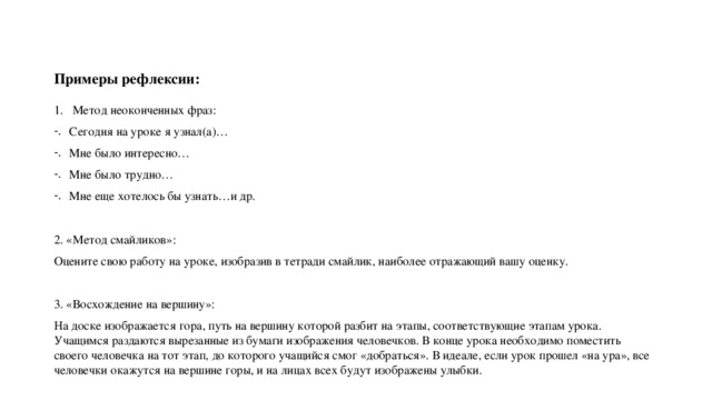 Примеры рефлексии: Метод неоконченных фраз: Сегодня на уроке я узнал(а)… Мне было интересно… Мне было трудно… Мне еще хотелось бы узнать…и др. 2. «Метод смайликов»: Оцените свою работу на уроке, изобразив в тетради смайлик, наиболее отражающий вашу оценку. 3. «Восхождение на вершину»: На доске изображается гора, путь на вершину которой разбит на этапы, соответствующие этапам урока. Учащимся раздаются вырезанные из бумаги изображения человечков. В конце урока необходимо поместить своего человечка на тот этап, до которого учащийся смог «добраться». В идеале, если урок прошел «на ура», все человечки окажутся на вершине горы, и на лицах всех будут изображены улыбки. 