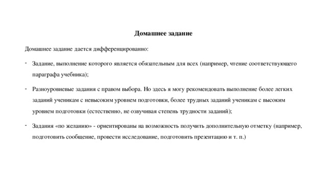 Домашнее задание Домашнее задание дается дифференцированно: Задание, выполнение которого является обязательным для всех (например, чтение соответствующего параграфа учебника); Разноуровневые задания с правом выбора. Но здесь я могу рекомендовать выполнение более легких заданий ученикам с невысоким уровнем подготовки, более трудных заданий ученикам с высоким уровнем подготовки (естественно, не озвучивая степень трудности заданий); Задания «по желанию» - ориентированы на возможность получить дополнительную отметку (например, подготовить сообщение, провести исследование, подготовить презентацию и т. п.) 