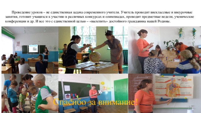  Проведение уроков – не единственная задача современного учителя. Учитель проводит внеклассные и внеурочные занятия, готовит учащихся к участию в различных конкурсах и олимпиадах, проводит предметные недели, ученические конференции и др. И все это с единственной целью – «вылепить» достойного гражданина нашей Родины. Спасибо за внимание! 