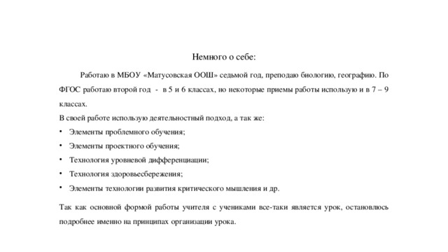 Немного о себе:  Работаю в МБОУ «Матусовская ООШ» седьмой год, преподаю биологию, географию. По ФГОС работаю второй год - в 5 и 6 классах, но некоторые приемы работы использую и в 7 – 9 классах. В своей работе использую деятельностный подход, а так же: Элементы проблемного обучения; Элементы проектного обучения; Технология уровневой дифференциации; Технология здоровьесбережения; Элементы технологии развития критического мышления и др. Так как основной формой работы учителя с учениками все-таки является урок, остановлюсь подробнее именно на принципах организации урока. 