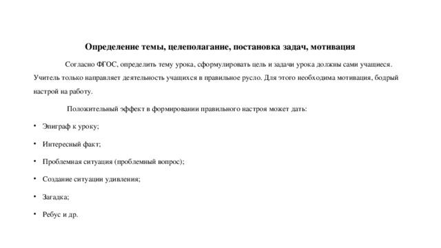 Определение темы, целеполагание, постановка задач, мотивация  Согласно ФГОС, определить тему урока, сформулировать цель и задачи урока должны сами учащиеся. Учитель только направляет деятельность учащихся в правильное русло. Для этого необходима мотивация, бодрый настрой на работу.  Положительный эффект в формировании правильного настроя может дать: Эпиграф к уроку; Интересный факт; Проблемная ситуация (проблемный вопрос); Создание ситуации удивления; Загадка; Ребус и др. 
