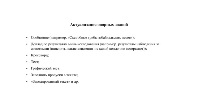 Актуализация опорных знаний Сообщение (например, «Съедобные грибы забайкальских лесов»); Доклад по результатам мини-исследования (например, результаты наблюдения за животными (выяснить, какие движения и с какой целью они совершают)); Кроссворд; Тест; Графический тест; Заполнить пропуски в тексте; «Закодированный текст» и др. 