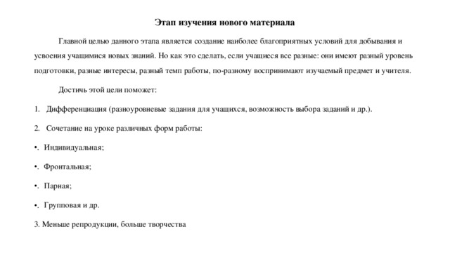 Этап изучения нового материала  Главной целью данного этапа является создание наиболее благоприятных условий для добывания и усвоения учащимися новых знаний. Но как это сделать, если учащиеся все разные: они имеют разный уровень подготовки, разные интересы, разный темп работы, по-разному воспринимают изучаемый предмет и учителя.  Достичь этой цели поможет: Дифференциация (разноуровневые задания для учащихся, возможность выбора заданий и др.). Сочетание на уроке различных форм работы: Индивидуальная; Фронтальная; Парная; Групповая и др. 3. Меньше репродукции, больше творчества 