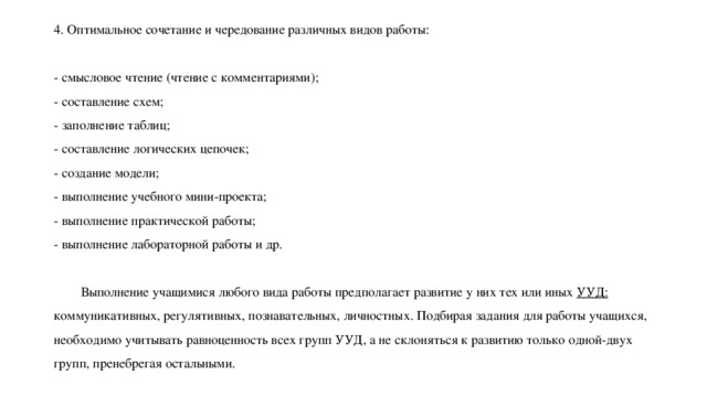 4. Оптимальное сочетание и чередование различных видов работы:   - смысловое чтение (чтение с комментариями);  - составление схем;  - заполнение таблиц;  - составление логических цепочек;  - создание модели;  - выполнение учебного мини-проекта;  - выполнение практической работы;  - выполнение лабораторной работы и др.   Выполнение учащимися любого вида работы предполагает развитие у них тех или иных УУД: коммуникативных, регулятивных, познавательных, личностных. Подбирая задания для работы учащихся, необходимо учитывать равноценность всех групп УУД, а не склоняться к развитию только одной-двух групп, пренебрегая остальными.   