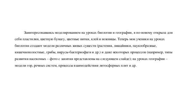  Заинтересовавшись моделированием на уроках биологии и географии, я по-новому открыла для себя пластилин, цветную бумагу, цветные нитки, клей и ножницы. Теперь мои ученики на уроках биологии создают модели различных живых существ (растения, лишайники, паукообразные, кишечнополостные, грибы, вирусы-бактериофаги и др.) и даже некоторых процессов (например, типы развития насекомых – фото с занятия представлены на следующем слайде); на уроках географии – модели гор, речных систем, процессы взаимодействия литосферных плит и др. 