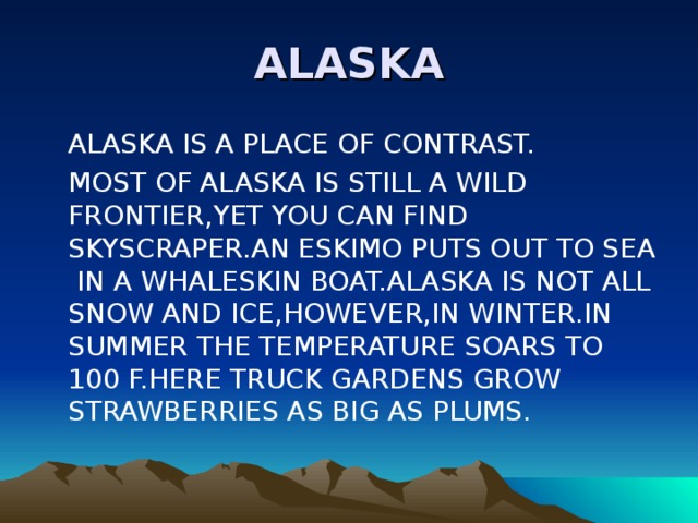 ALASKA  ALASKA IS A PLACE OF CONTRAST.  MOST OF ALASKA IS STILL A WILD FRONTIER,YET YOU CAN FIND SKYSCRAPER.AN ESKIMO PUTS OUT TO SEA IN A WHALESKIN BOAT.ALASKA IS NOT ALL SNOW AND ICE,HOWEVER,IN WINTER.IN SUMMER THE TEMPERATURE SOARS TO 100 F.HERE TRUCK GARDENS GROW STRAWBERRIES AS BIG AS PLUMS. 