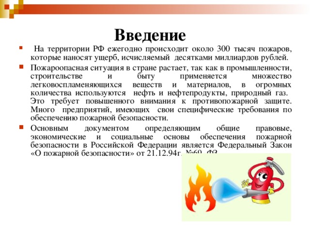 Введение    На территории РФ ежегодно происходит около 300 тысяч пожаров, которые наносят ущерб, исчисляемый десятками миллиардов рублей. Пожароопасная ситуация в стране растает, так как в промышленности, строительстве и быту применяется множество легковоспламеняющихся веществ и материалов, в огромных количества используются нефть и нефтепродукты, природный газ. Это требует повышенного внимания к противопожарной защите. Много предприятий, имеющих свои специфические требования по обеспечению пожарной безопасности. Основным документом определяющим общие правовые, экономические и социальные основы обеспечения пожарной безопасности в Российской Федерации является Федеральный Закон «О пожарной безопасности» от 21.12.94г. №69- ФЗ. 