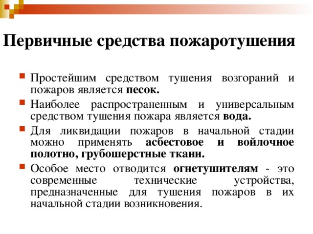 Первичные средства пожаротушения  Простейшим средством тушения возгораний и пожаров является песок.  Наиболее распространенным и универсальным средством тушения пожара является вода.  Для ликвидации пожаров в начальной стадии можно применять асбестовое и войлочное полотно, грубошерстные ткани.  Особое место отводится огнетушителям - это современные технические устройства, предназначенные для тушения пожаров в их начальной стадии возникновения. 