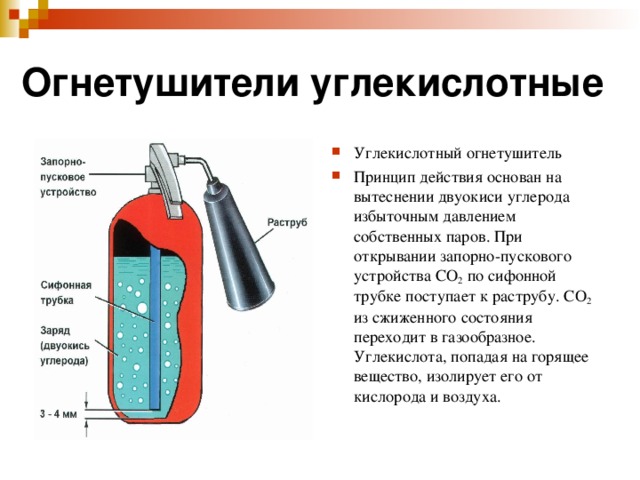 Огнетушители углекислотные Углекислотный огнетушитель Принцип действия основан на вытеснении двуокиси углерода избыточным давлением собственных паров. При открывании запорно-пускового устройства СО 2 по сифонной трубке поступает к раструбу. СО 2 из сжиженного состояния переходит в газообразное. Углекислота, попадая на горящее вещество, изолирует его от кислорода и воздуха.  