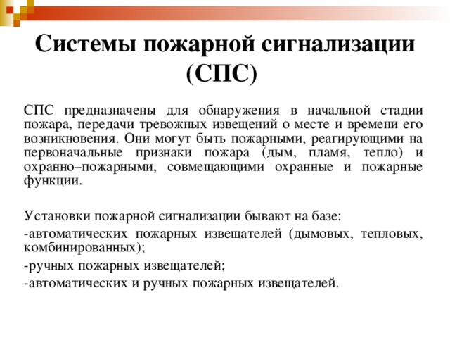 Системы пожарной сигнализации (СПС)  СПС предназначены для обнаружения в начальной стадии пожара, передачи тревожных извещений о месте и времени его возникновения. Они могут быть пожарными, реагирующими на первоначальные признаки пожара (дым, пламя, тепло) и охранно–пожарными, совмещающими охранные и пожарные функции. Установки пожарной сигнализации бывают на базе: -автоматических пожарных извещателей (дымовых, тепловых, комбинированных); -ручных пожарных извещателей; -автоматических и ручных пожарных извещателей. 