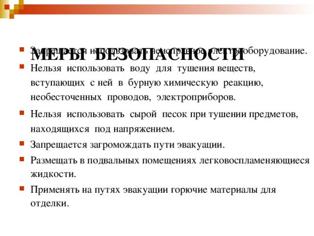 :  Е МЕРЫ БЕЗОПАСНОСТИ РЫ БЕЗОПАСНОСТИ:   Запрещается использовать неисправное электрооборудование. Нельзя использовать воду для тушения веществ, вступающих с ней в бурную химическую реакцию, необесточенных проводов, электроприборов. Нельзя использовать сырой песок при тушении предметов, находящихся под напряжением. Запрещается загромождать пути эвакуации. Размещать в подвальных помещениях легковоспламеняющиеся жидкости. Применять на путях эвакуации горючие материалы для отделки.      