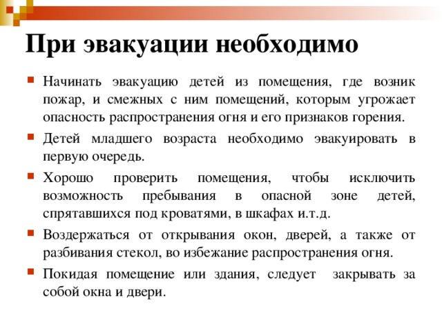 При эвакуации необходимо Начинать эвакуацию детей из помещения, где возник пожар, и смежных с ним помещений, которым угрожает опасность распространения огня и его признаков горения. Детей младшего возраста необходимо эвакуировать в первую очередь. Хорошо проверить помещения, чтобы исключить возможность пребывания в опасной зоне детей, спрятавшихся под кроватями, в шкафах и.т.д. Воздержаться от открывания окон, дверей, а также от разбивания стекол, во избежание распространения огня. Покидая помещение или здания, следует закрывать за собой окна и двери.   