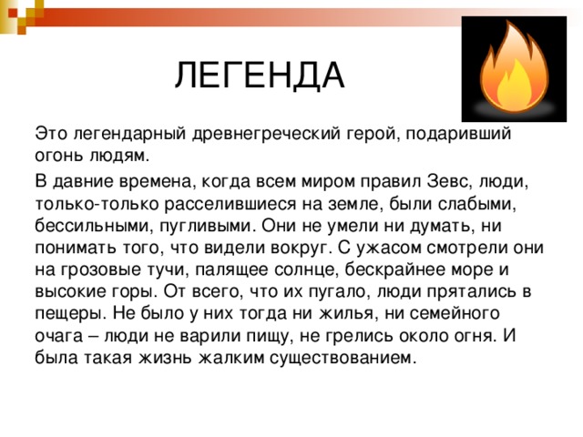  ЛЕГЕНДА Это легендарный древнегреческий герой, подаривший огонь людям. В давние времена, когда всем миром правил Зевс, люди, только-только расселившиеся на земле, были слабыми, бессильными, пугливыми. Они не умели ни думать, ни понимать того, что видели вокруг. С ужасом смотрели они на грозовые тучи, палящее солнце, бескрайнее море и высокие горы. От всего, что их пугало, люди прятались в пещеры. Не было у них тогда ни жилья, ни семейного очага – люди не варили пищу, не грелись около огня. И была такая жизнь жалким существованием. 