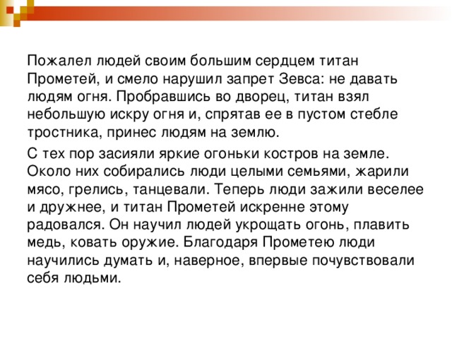 Пожалел людей своим большим сердцем титан Прометей, и смело нарушил запрет Зевса: не давать людям огня. Пробравшись во дворец, титан взял небольшую искру огня и, спрятав ее в пустом стебле тростника, принес людям на землю. С тех пор засияли яркие огоньки костров на земле. Около них собирались люди целыми семьями, жарили мясо, грелись, танцевали. Теперь люди зажили веселее и дружнее, и титан Прометей искренне этому радовался. Он научил людей укрощать огонь, плавить медь, ковать оружие. Благодаря Прометею люди научились думать и, наверное, впервые почувствовали себя людьми. 